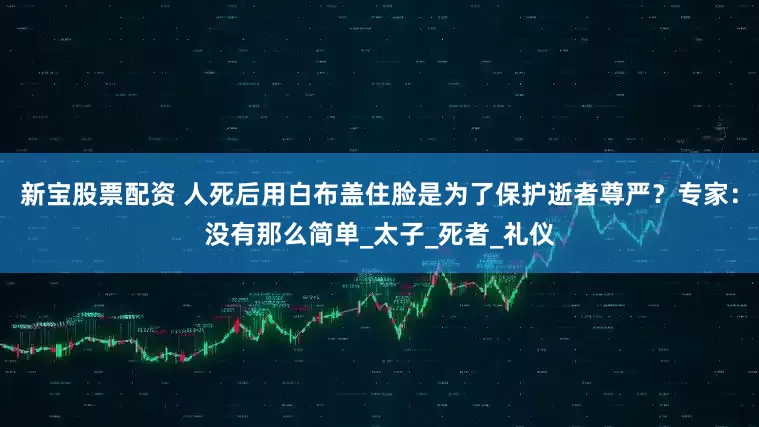 新宝股票配资 人死后用白布盖住脸是为了保护逝者尊严？专家：没有那么简单_太子_死者_礼仪