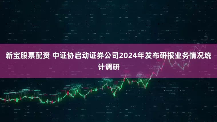 新宝股票配资 中证协启动证券公司2024年发布研报业务情况统计调研