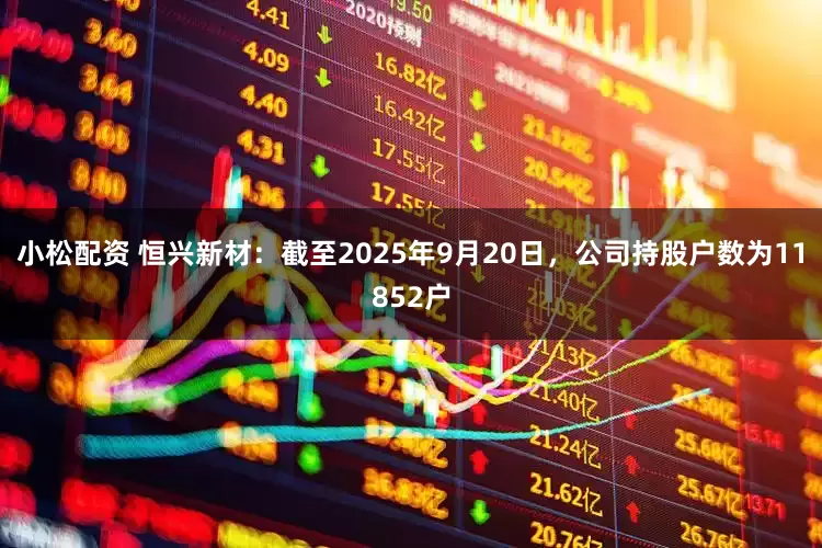 小松配资 恒兴新材：截至2025年9月20日，公司持股户数为11852户