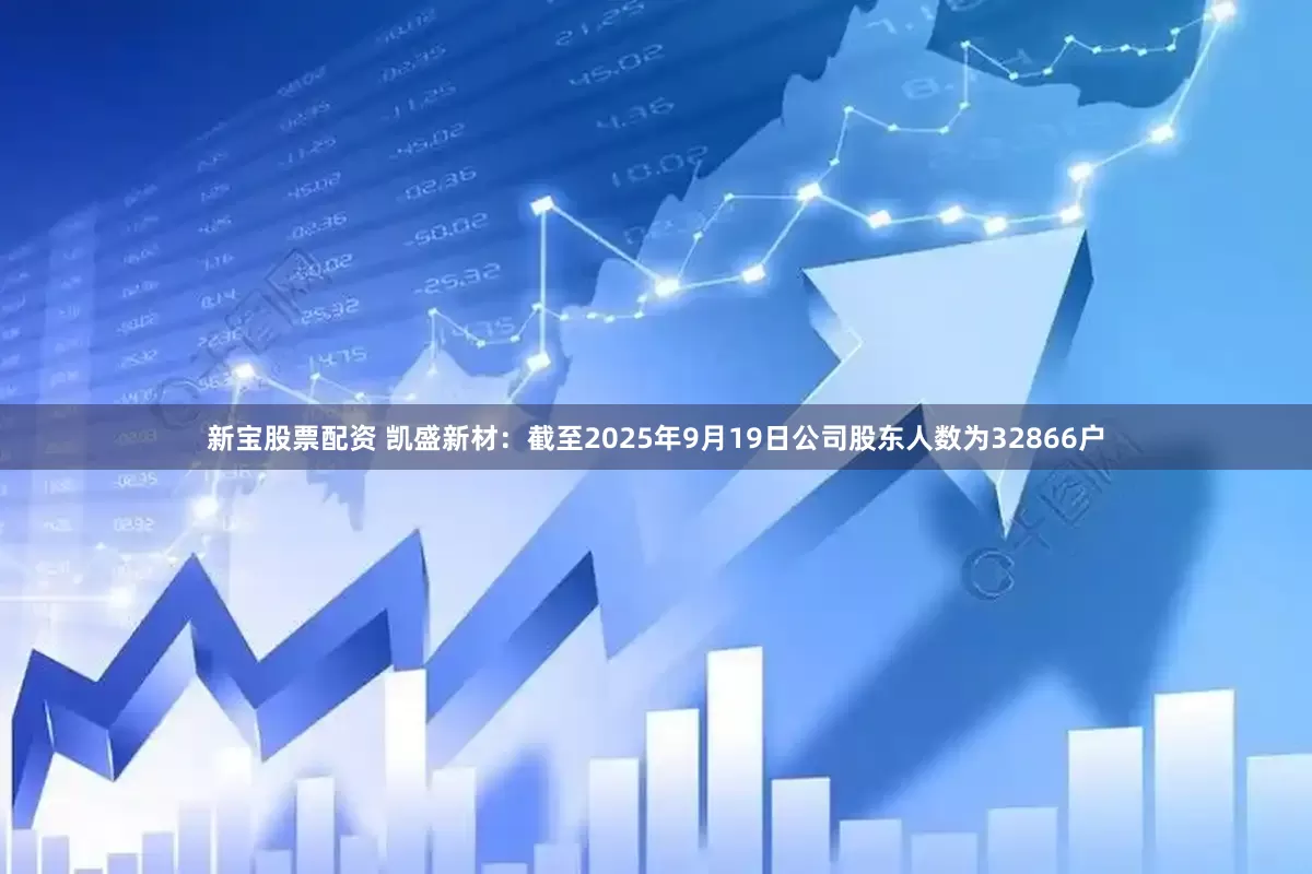 新宝股票配资 凯盛新材：截至2025年9月19日公司股东人数为32866户